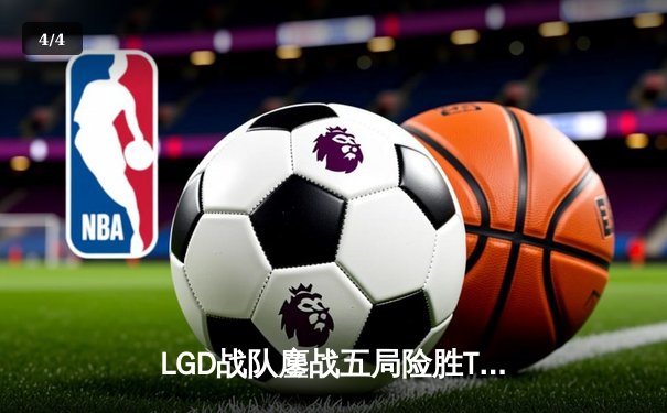 LGD战队鏖战五局险胜TES，晋级《英雄联盟》LPL春季赛总决赛 - 4