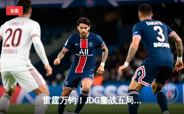 雷霆万钧！JDG鏖战五局险胜BLG，LPL夏季赛上演史诗级翻盘