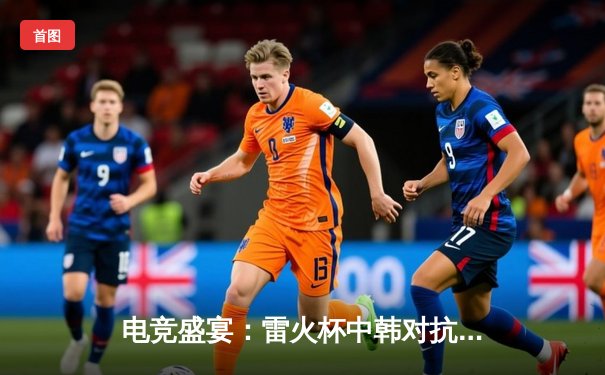 电竞盛宴：雷火杯中韩对抗赛巅峰对决，中国队3:2险胜韩国队