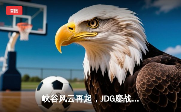 峡谷风云再起，JDG鏖战五局险胜TES问鼎LPL春季赛总冠军